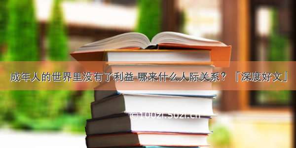 成年人的世界里没有了利益 哪来什么人际关系？「深度好文」