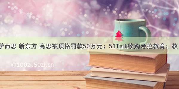 跟谁学 学而思 新东方 高思被顶格罚款50万元；51Talk收购考拉教育；教育部发布