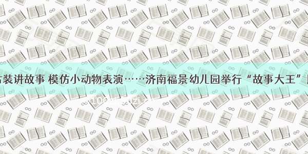 穿古装讲故事 模仿小动物表演……济南福景幼儿园举行“故事大王”比赛