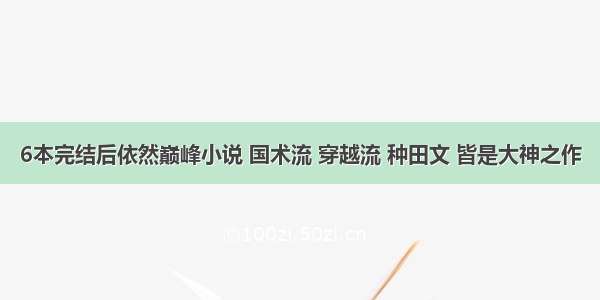 6本完结后依然巅峰小说 国术流 穿越流 种田文 皆是大神之作