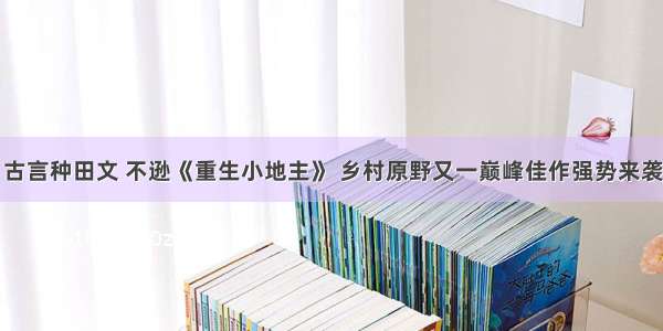 古言种田文 不逊《重生小地主》 乡村原野又一巅峰佳作强势来袭