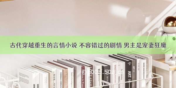 古代穿越重生的言情小说 不容错过的剧情 男主是宠妻狂魔