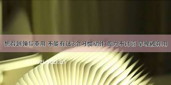 想得到领导重用 不能有这3个习惯动作 费力不讨喜 早晚被弃用