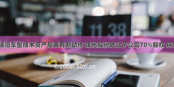 1.32亿收购奇瑞旧车型技术资产后再有新动作 曙光股份转让子公司70%股权 丹东交通资产接盘