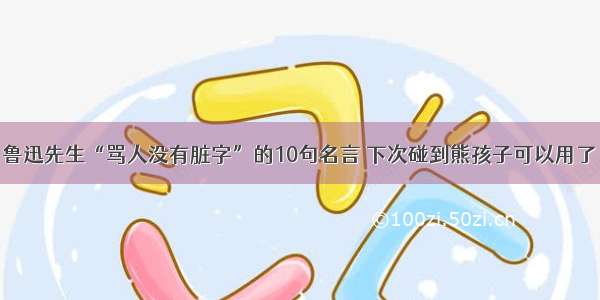 鲁迅先生“骂人没有脏字”的10句名言 下次碰到熊孩子可以用了