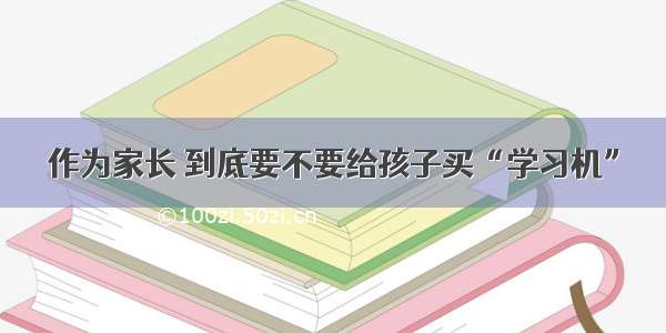 作为家长 到底要不要给孩子买“学习机”