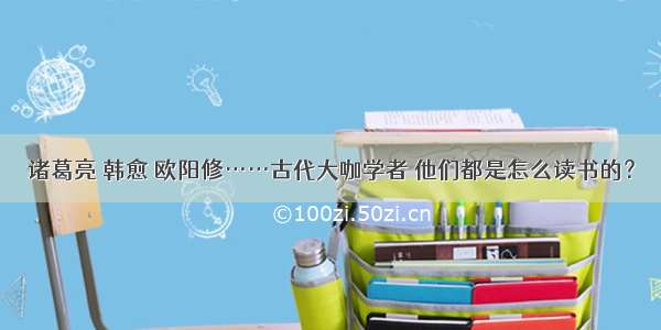 诸葛亮 韩愈 欧阳修……古代大咖学者 他们都是怎么读书的？