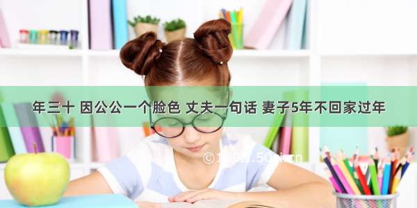 年三十 因公公一个脸色 丈夫一句话 妻子5年不回家过年