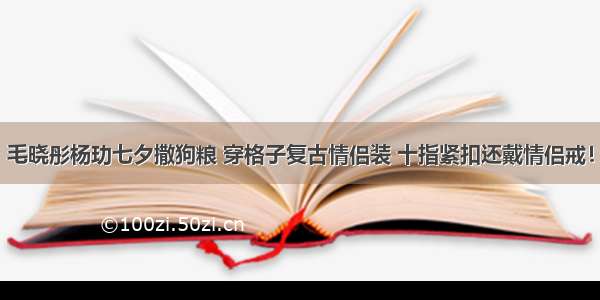 毛晓彤杨玏七夕撒狗粮 穿格子复古情侣装 十指紧扣还戴情侣戒！