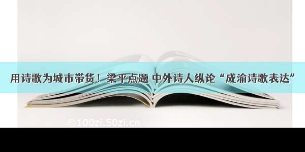 用诗歌为城市带货！梁平点题 中外诗人纵论“成渝诗歌表达”