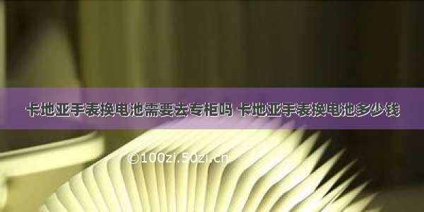 卡地亚手表换电池需要去专柜吗 卡地亚手表换电池多少钱