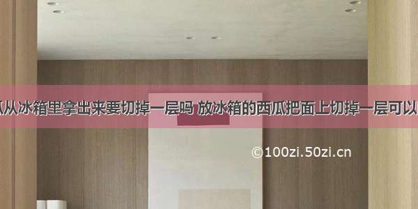 西瓜从冰箱里拿出来要切掉一层吗 放冰箱的西瓜把面上切掉一层可以吃吗