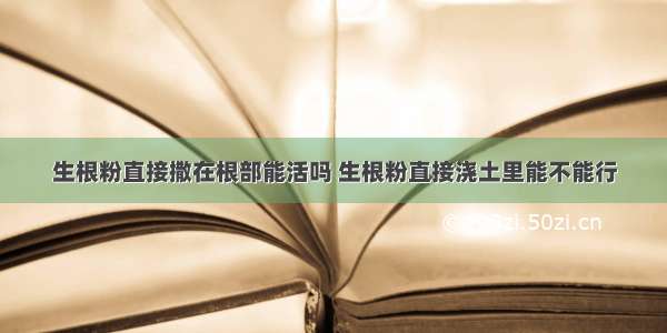 生根粉直接撒在根部能活吗 生根粉直接浇土里能不能行