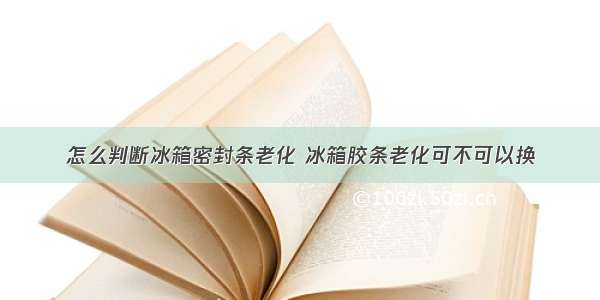 怎么判断冰箱密封条老化 冰箱胶条老化可不可以换