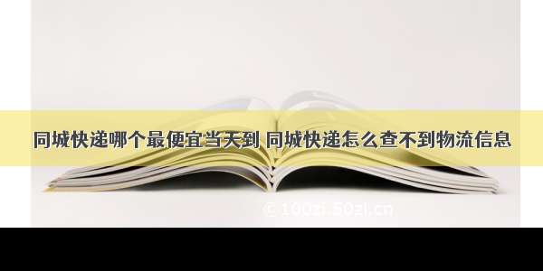 同城快递哪个最便宜当天到 同城快递怎么查不到物流信息