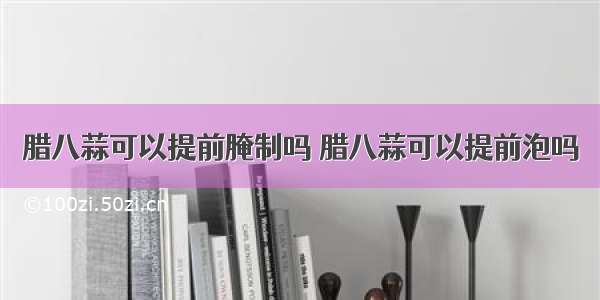 腊八蒜可以提前腌制吗 腊八蒜可以提前泡吗