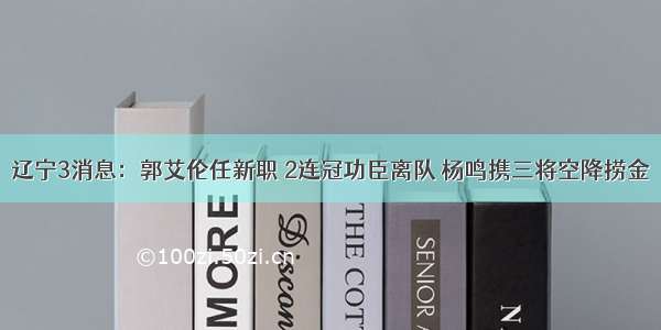 辽宁3消息：郭艾伦任新职 2连冠功臣离队 杨鸣携三将空降捞金