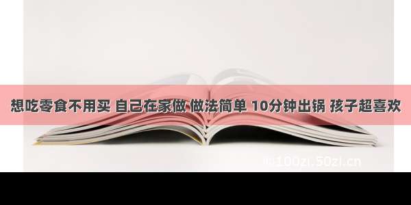 想吃零食不用买 自己在家做 做法简单 10分钟出锅 孩子超喜欢