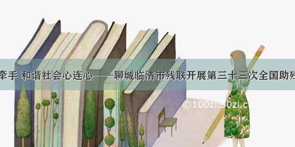 扶残助残手牵手 和谐社会心连心——聊城临清市残联开展第三十三次全国助残日系列活动