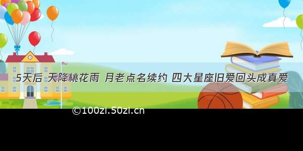 5天后 天降桃花雨 月老点名续约 四大星座旧爱回头成真爱