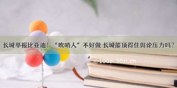 长城举报比亚迪！“吹哨人”不好做 长城能顶得住舆论压力吗？