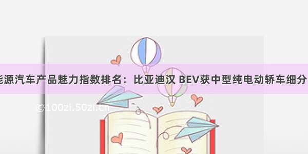 中国新能源汽车产品魅力指数排名：比亚迪汉 BEV获中型纯电动轿车细分市场第一