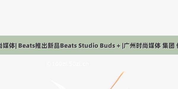 时尚媒体| Beats推出新品Beats Studio Buds + |广州时尚媒体 集团 传媒