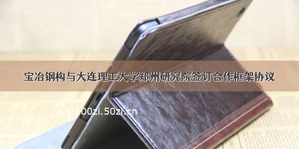 宝冶钢构与大连理工大学郑州研究院签订合作框架协议