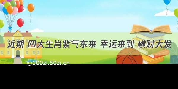 近期 四大生肖紫气东来 幸运来到 横财大发