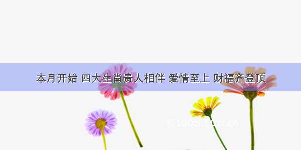 本月开始 四大生肖贵人相伴 爱情至上 财福齐登顶