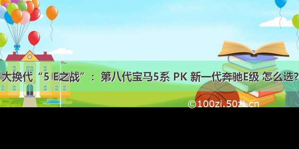 大换代“5 E之战”：第八代宝马5系 PK 新一代奔驰E级 怎么选？