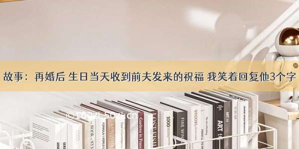 故事：再婚后 生日当天收到前夫发来的祝福 我笑着回复他3个字