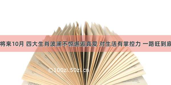 将来10月 四大生肖波澜不惊邂逅真爱 对生活有掌控力 一路旺到底