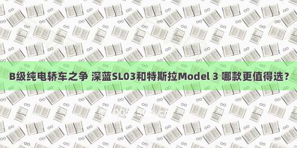 B级纯电轿车之争 深蓝SL03和特斯拉Model 3 哪款更值得选？