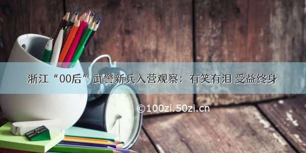 浙江“00后”武警新兵入营观察：有笑有泪 受益终身