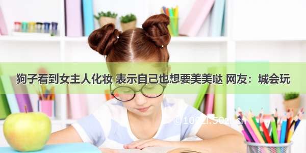 狗子看到女主人化妆 表示自己也想要美美哒 网友：城会玩