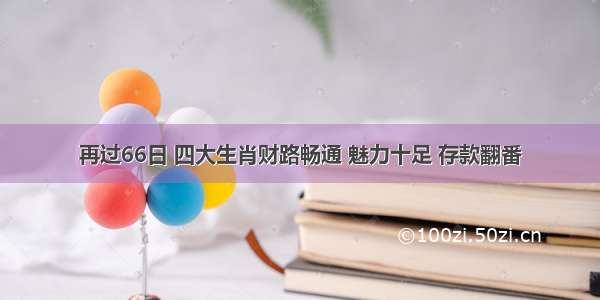 再过66日 四大生肖财路畅通 魅力十足 存款翻番