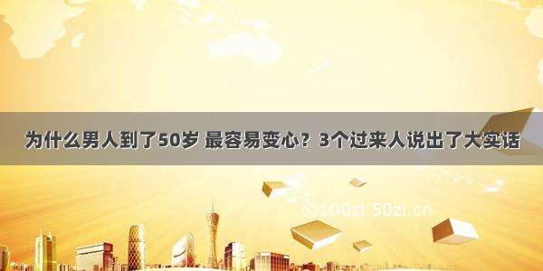 为什么男人到了50岁 最容易变心？3个过来人说出了大实话