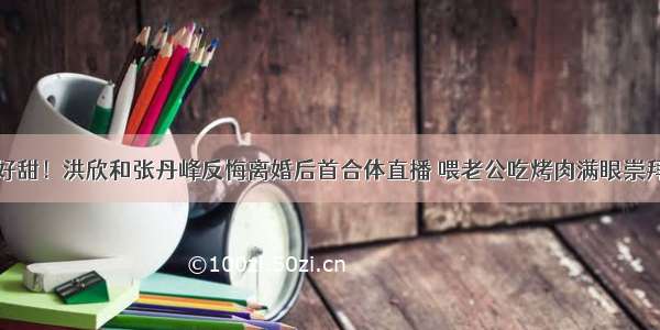 好甜！洪欣和张丹峰反悔离婚后首合体直播 喂老公吃烤肉满眼崇拜