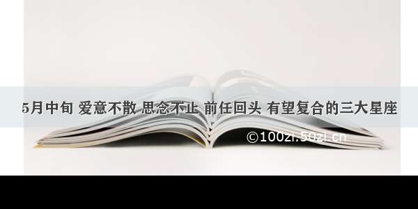 5月中旬 爱意不散 思念不止 前任回头 有望复合的三大星座