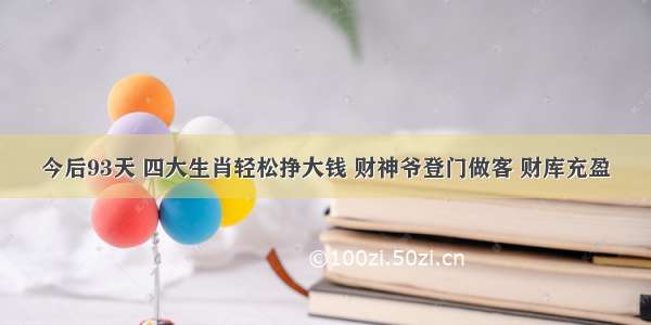 今后93天 四大生肖轻松挣大钱 财神爷登门做客 财库充盈