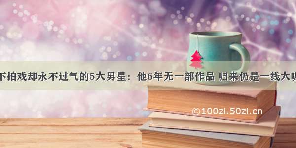 不拍戏却永不过气的5大男星：他6年无一部作品 归来仍是一线大咖