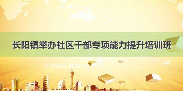长阳镇举办社区干部专项能力提升培训班