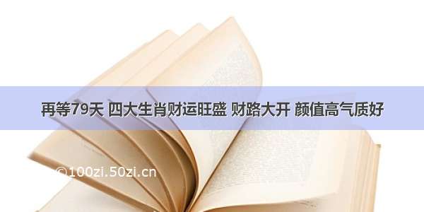 再等79天 四大生肖财运旺盛 财路大开 颜值高气质好