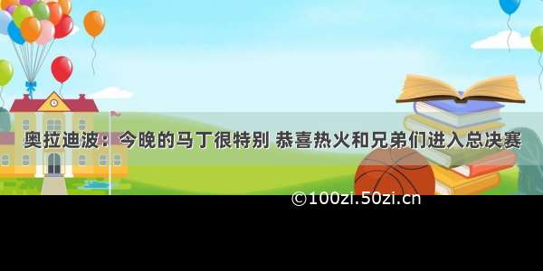 奥拉迪波：今晚的马丁很特别 恭喜热火和兄弟们进入总决赛