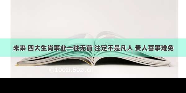 未来 四大生肖事业一往无前 注定不是凡人 贵人喜事难免