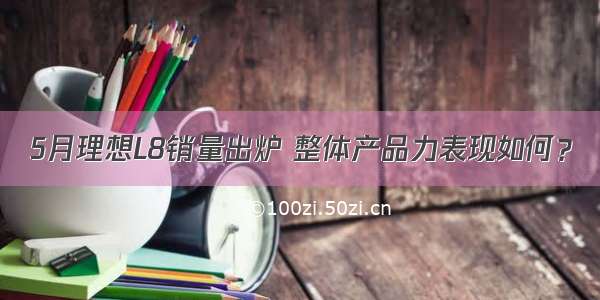 5月理想L8销量出炉 整体产品力表现如何？