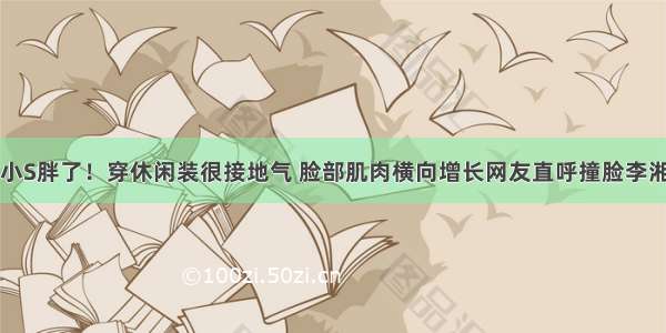 小S胖了！穿休闲装很接地气 脸部肌肉横向增长网友直呼撞脸李湘