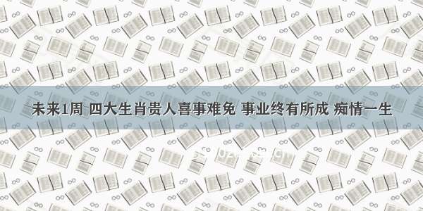 未来1周 四大生肖贵人喜事难免 事业终有所成 痴情一生