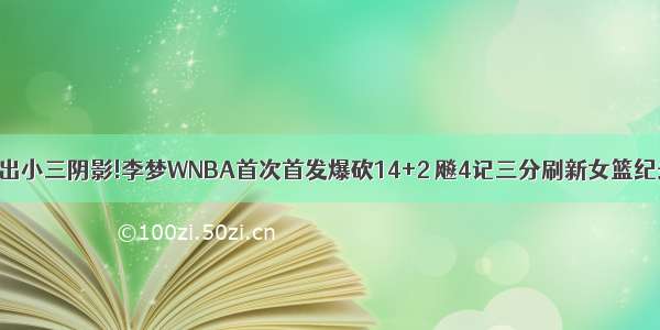 走出小三阴影!李梦WNBA首次首发爆砍14+2 飚4记三分刷新女篮纪录